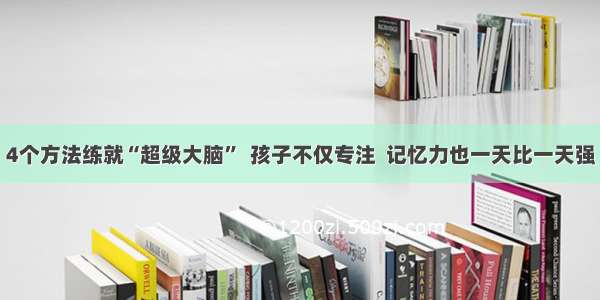 4个方法练就“超级大脑”  孩子不仅专注  记忆力也一天比一天强