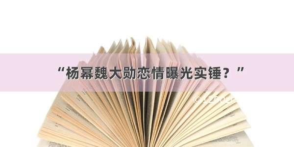 “杨幂魏大勋恋情曝光实锤？”