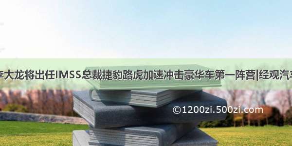 李大龙将出任IMSS总裁捷豹路虎加速冲击豪华车第一阵营|经观汽车
