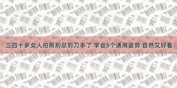 三四十岁女人拍照别总剪刀手了 学会5个通用姿势 自然又好看