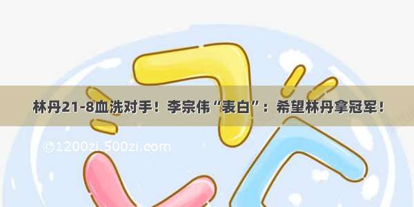 林丹21-8血洗对手！李宗伟“表白”：希望林丹拿冠军！