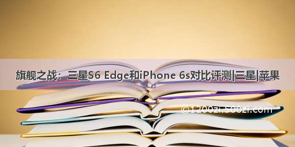 旗舰之战：三星S6 Edge和iPhone 6s对比评测|三星|苹果