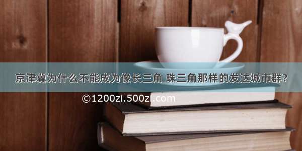 京津冀为什么不能成为像长三角 珠三角那样的发达城市群？