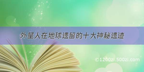 外星人在地球遗留的十大神秘遗迹