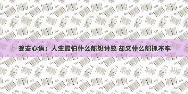 晚安心语：人生最怕什么都想计较 却又什么都抓不牢