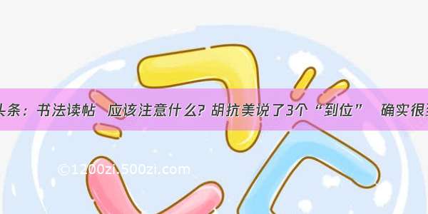 UC头条：书法读帖  应该注意什么? 胡抗美说了3个“到位”  确实很到位