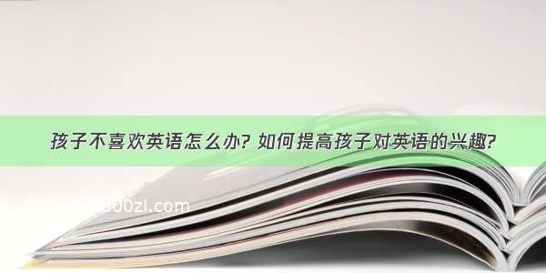 孩子不喜欢英语怎么办? 如何提高孩子对英语的兴趣?