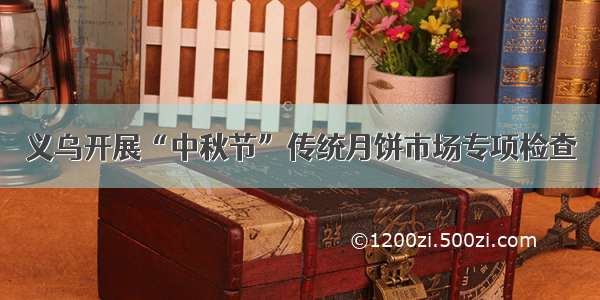 义乌开展“中秋节”传统月饼市场专项检查