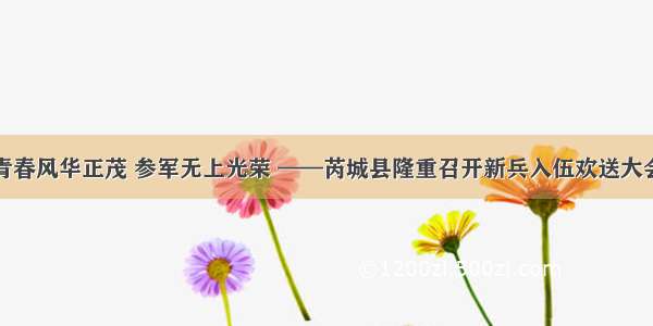 青春风华正茂 参军无上光荣 ——芮城县隆重召开新兵入伍欢送大会