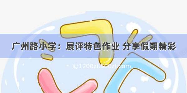 广州路小学：展评特色作业 分享假期精彩