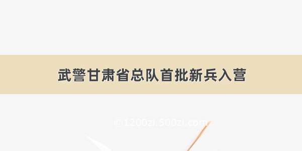 武警甘肃省总队首批新兵入营