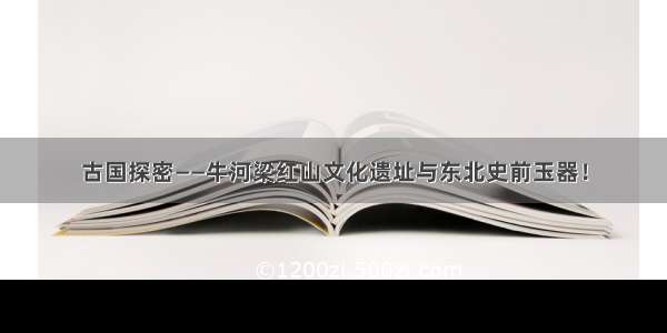 古国探密——牛河梁红山文化遗址与东北史前玉器！