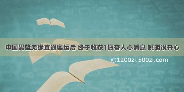 中国男篮无缘直通奥运后 终于收获1振奋人心消息 姚明很开心