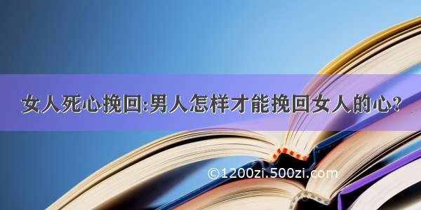 女人死心挽回:男人怎样才能挽回女人的心?