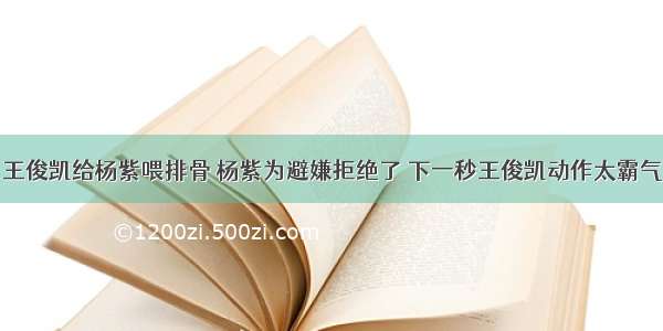 王俊凯给杨紫喂排骨 杨紫为避嫌拒绝了 下一秒王俊凯动作太霸气