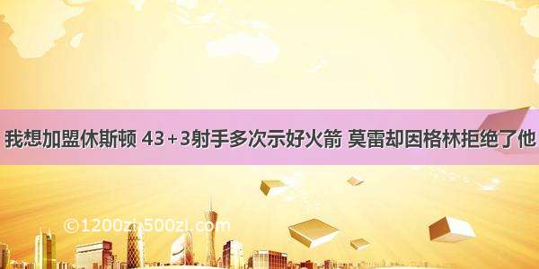 我想加盟休斯顿 43+3射手多次示好火箭 莫雷却因格林拒绝了他