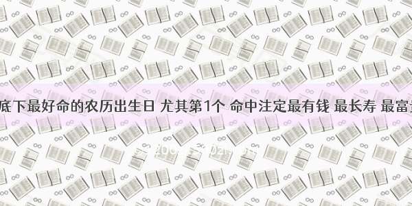 天底下最好命的农历出生日 尤其第1个 命中注定最有钱 最长寿 最富贵！