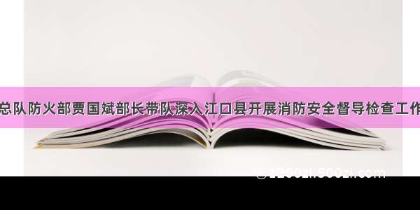 总队防火部贾国斌部长带队深入江口县开展消防安全督导检查工作