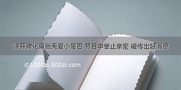 徐开骋化身张天爱小尾巴 节目中举止亲密 被传出好消息