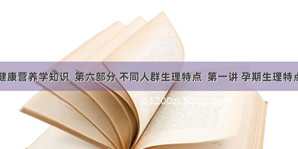 健康营养学知识  第六部分 不同人群生理特点  第一讲 孕期生理特点