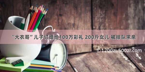 “大衣哥”儿子订婚给100万彩礼 200斤女儿 被排队求亲