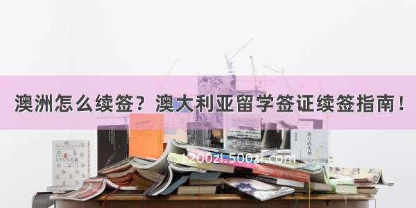 澳洲怎么续签？澳大利亚留学签证续签指南！