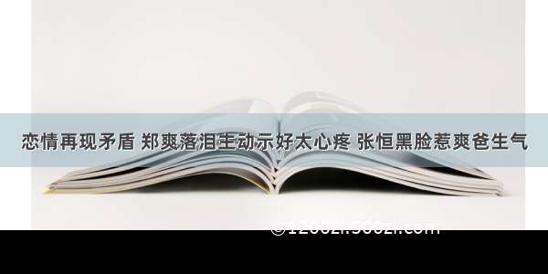 恋情再现矛盾 郑爽落泪主动示好太心疼 张恒黑脸惹爽爸生气