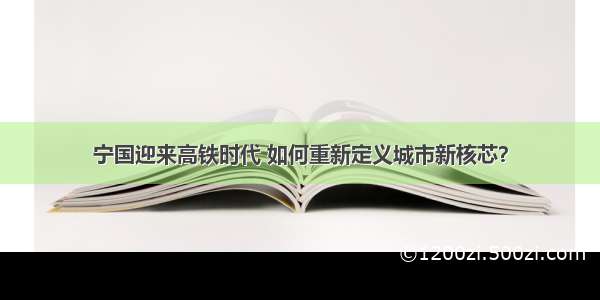 宁国迎来高铁时代 如何重新定义城市新核芯？