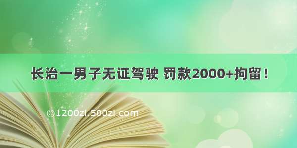 长治一男子无证驾驶 罚款2000+拘留！