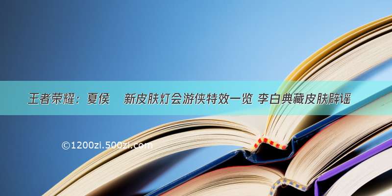 王者荣耀：夏侯惇新皮肤灯会游侠特效一览 李白典藏皮肤辟谣