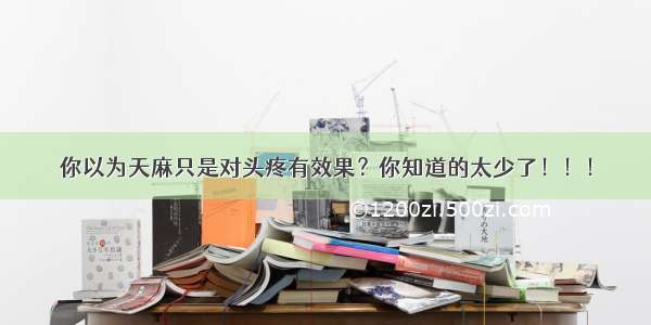 你以为天麻只是对头疼有效果？你知道的太少了！！！