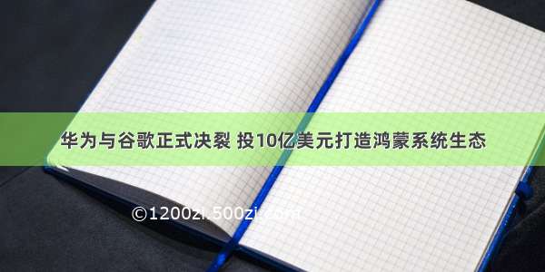 华为与谷歌正式决裂 投10亿美元打造鸿蒙系统生态