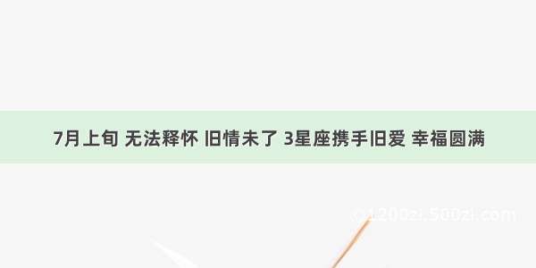 7月上旬 无法释怀 旧情未了 3星座携手旧爱 幸福圆满