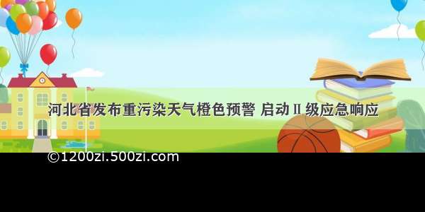 河北省发布重污染天气橙色预警 启动Ⅱ级应急响应