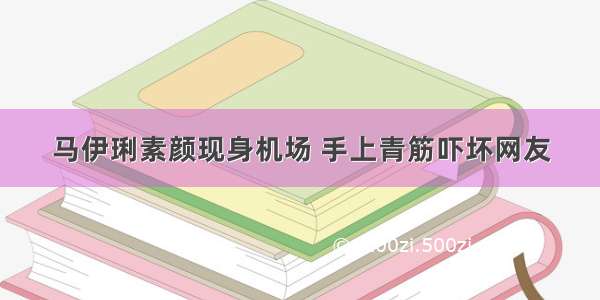 马伊琍素颜现身机场 手上青筋吓坏网友