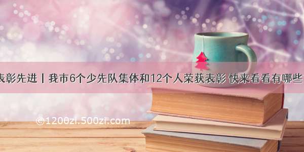 表彰先进丨我市6个少先队集体和12个人荣获表彰 快来看看有哪些？