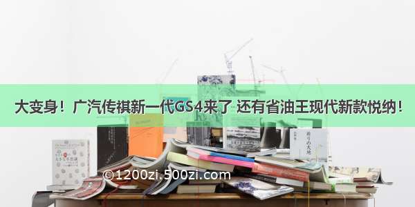 大变身！广汽传祺新一代GS4来了 还有省油王现代新款悦纳！