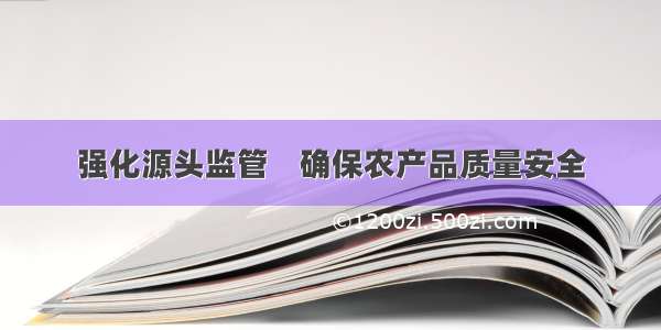 强化源头监管    确保农产品质量安全