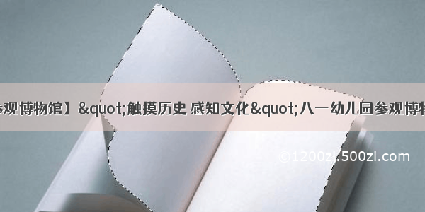 【浩然幼教--参观博物馆】&quot;触摸历史 感知文化&quot;八一幼儿园参观博物馆社会实践活动