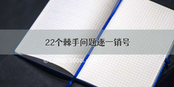 22个棘手问题逐一销号