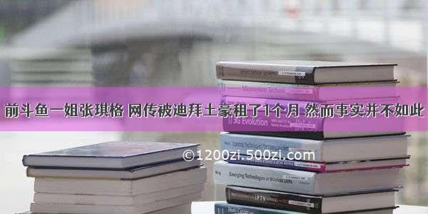 前斗鱼一姐张琪格 网传被迪拜土豪租了1个月 然而事实并不如此