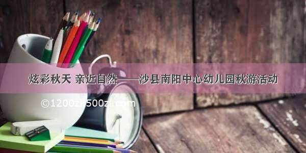 炫彩秋天 亲近自然——沙县南阳中心幼儿园秋游活动