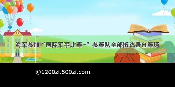 海军参加“国际军事比赛-”参赛队全部抵达各自赛场