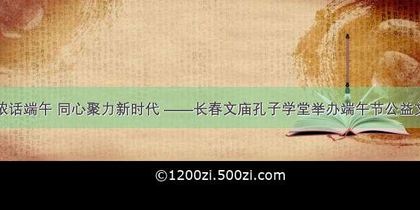 粽香情浓话端午 同心聚力新时代 ——长春文庙孔子学堂举办端午节公益文化活动