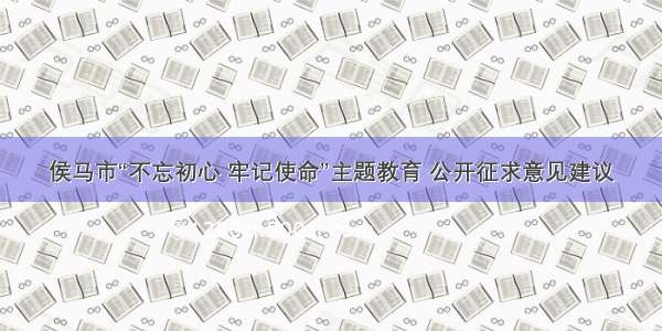 侯马市“不忘初心 牢记使命”主题教育 公开征求意见建议