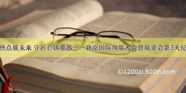 聚热点展未来 守匠心铸重器——北京国际风能大会暨展览会第3天纪实