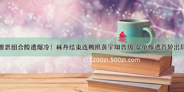 雅思组合险遭爆冷！林丹结束连败携黄宇翔晋级 女单惨遭首轮出局