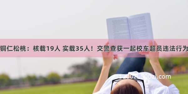 铜仁松桃：核载19人 实载35人！交警查获一起校车超员违法行为