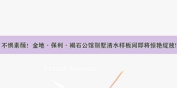 不惧素颜！金地·保利·褐石公馆别墅清水样板间即将惊艳绽放!