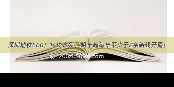 深圳地铁666！14线齐发！明年起每年不少于2条新线开通！